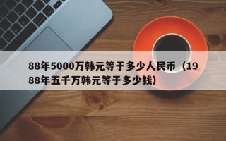 88年5000万韩元等于多少人民币（1988年五千万韩元等于多少钱）