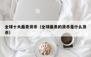 全球十大最贵货币（全球最贵的货币是什么货币）