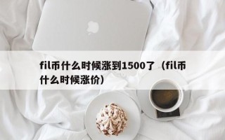 fil币什么时候涨到1500了（fil币什么时候涨价）