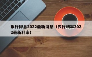 银行降息2022最新消息（农行利率2022最新利率）