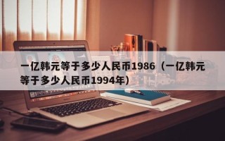 一亿韩元等于多少人民币1986（一亿韩元等于多少人民币1994年）