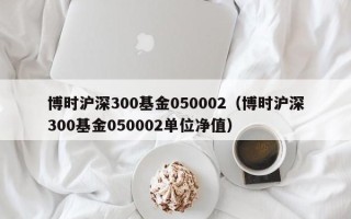 博时沪深300基金050002（博时沪深300基金050002单位净值）