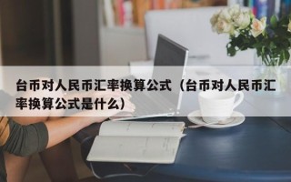 台币对人民币汇率换算公式（台币对人民币汇率换算公式是什么）