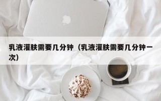 乳液灌肤需要几分钟（乳液灌肤需要几分钟一次）