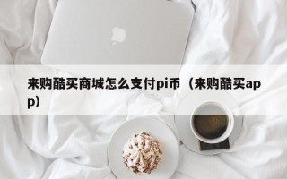 来购酷买商城怎么支付pi币（来购酷买app）