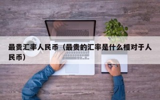 最贵汇率人民币（最贵的汇率是什么相对于人民币）