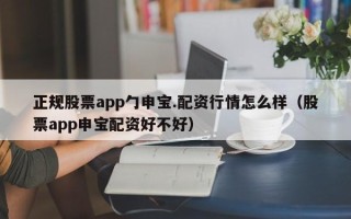 正规股票app勹申宝.配资行情怎么样（股票app申宝配资好不好）