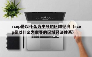 rcep是以什么为主导的区域经济（rcep是以什么为主导的区域经济体系）