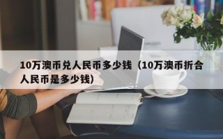 10万澳币兑人民币多少钱（10万澳币折合人民币是多少钱）