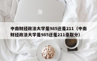 中南财经政法大学是985还是211（中南财经政法大学是985还是211录取分）