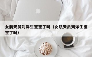 女航天员刘洋生宝宝了吗（女航天员刘洋生宝宝了吗）