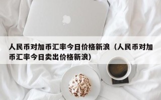 人民币对加币汇率今日价格新浪（人民币对加币汇率今日卖出价格新浪）