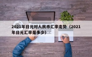 2021年日元对人民币汇率走势（2021年日元汇率是多少）