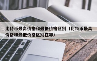 比特币最高价格和最低价格区别（比特币最高价格和最低价格区别在哪）