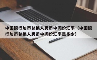 中国银行加币兑换人民币中间价汇率（中国银行加币兑换人民币中间价汇率是多少）