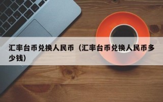 汇率台币兑换人民币（汇率台币兑换人民币多少钱）