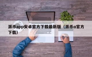 派币app安卓官方下载最新版（派币α官方下载）