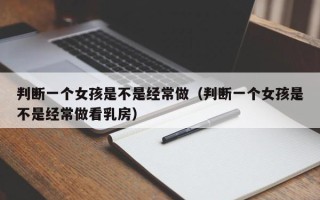 判断一个女孩是不是经常做（判断一个女孩是不是经常做看乳房）