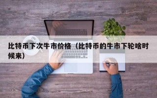 比特币下次牛市价格（比特币的牛市下轮啥时候来）