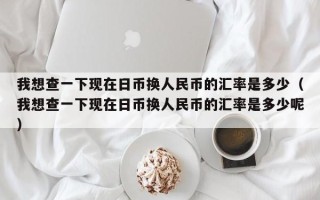 我想查一下现在日币换人民币的汇率是多少（我想查一下现在日币换人民币的汇率是多少呢）