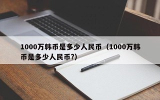 1000万韩币是多少人民币（1000万韩币是多少人民币?）