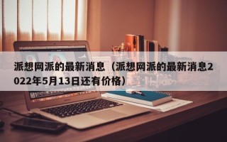 派想网派的最新消息（派想网派的最新消息2022年5月13日还有价格）