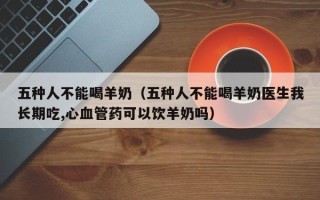 五种人不能喝羊奶（五种人不能喝羊奶医生我长期吃,心血管药可以饮羊奶吗）