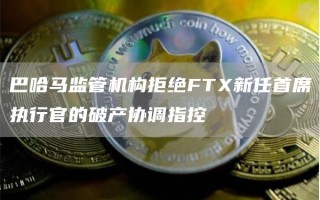 巴哈马监管机构拒绝FTX新任首席执行官的破产协调指控