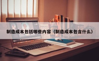 制造成本包括哪些内容（制造成本包含什么）