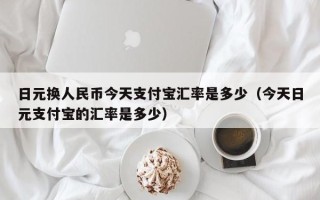 日元换人民币今天支付宝汇率是多少（今天日元支付宝的汇率是多少）