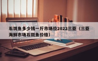 石斑鱼多少钱一斤市场价2022三亚（三亚海鲜市场石斑鱼价格）