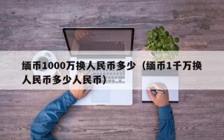 缅币1000万换人民币多少（缅币1千万换人民币多少人民币）