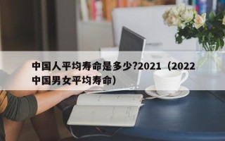 中国人平均寿命是多少?2021（2022中国男女平均寿命）