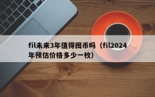 fil未来3年值得囤币吗（fil2024年预估价格多少一枚）