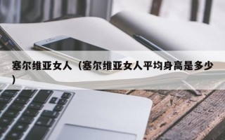 塞尔维亚女人（塞尔维亚女人平均身高是多少）