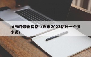 pi币的最新价格（派币2023估计一个多少钱）