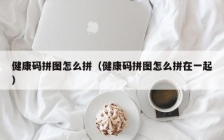 健康码拼图怎么拼（健康码拼图怎么拼在一起）