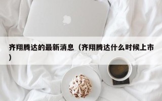 齐翔腾达的最新消息（齐翔腾达什么时候上市）