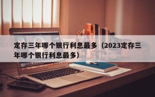 定存三年哪个银行利息最多（2023定存三年哪个银行利息最多）