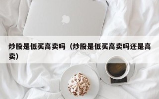 炒股是低买高卖吗（炒股是低买高卖吗还是高卖）