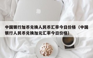 中国银行加币兑换人民币汇率今日价格（中国银行人民币兑换加元汇率今日价格）