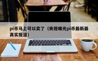 pi币马上可以卖了（央视曝光pi币最新最真实报道）