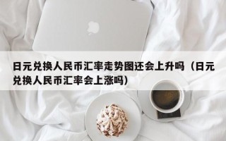 日元兑换人民币汇率走势图还会上升吗（日元兑换人民币汇率会上涨吗）