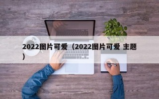 2022图片可爱（2022图片可爱 主题）