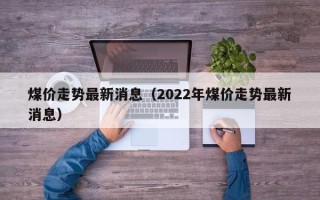 煤价走势最新消息（2022年煤价走势最新消息）