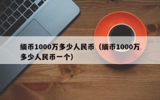 缅币1000万多少人民币（缅币1000万多少人民币一个）