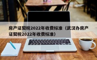 房产证契税2022年收费标准（武汉办房产证契税2022年收费标准）