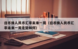 日币换人民币汇率未来一周（日币换人民币汇率未来一周走势如何）