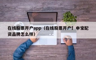 在线股票开户app（在线股票开户饣申宝配资品牌怎么样）