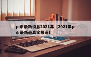 pi币最新消息2021年（2021年pi币最新最真实报道）